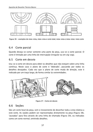 Apostila de Desenho Técnico Básico




Figura 36 - exemplos de meia-vista, meia-vista e corte total, meia-vista e meia-vista/ meio corte




6.4     Corte parcial
Quando deseja-se cortar somente uma parte da peça, usa-se o corte parcial. O
corte é limitado por uma linha de interrupção (irregular ou em zig-zag).

6.5     Corte em desvio
Usa-se o corte em desvio para obter os detalhes que não estejam sobre uma linha
contínua. Neste caso o plano de corte é “dobrado”, passando por todos os
detalhes desejados. Cada vez que o plano de corte muda de direção, este é
indicado por um traço largo, de forma similar às extremidades.




                                  Figura 37 - Corte em desvio


6.6     Seções
São um corte local da peça, sem o incoveniente de desenhar toda a vista relativa a
este corte. As seções podem ser representadas diretamente na peça (Figura 38),
“puxadas” para fora através de uma linha de chamada (Figura 39), ou indicadas
como um corte normal, omitindo detalhes.


                                         37
 
