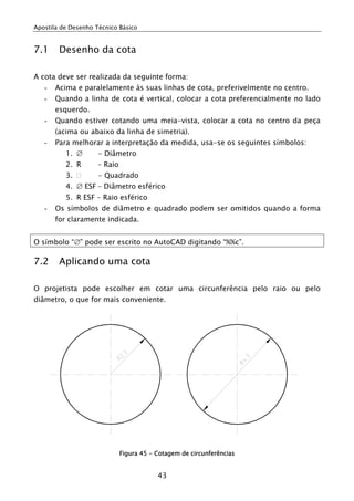 Apostila de Desenho Técnico Básico


7.1     Desenho da cota

A cota deve ser realizada da seguinte forma:
   -   Acima e paralelamente às suas linhas de cota, preferivelmente no centro.
   -   Quando a linha de cota é vertical, colocar a cota preferencialmente no lado
       esquerdo.
   -   Quando estiver cotando uma meia-vista, colocar a cota no centro da peça
       (acima ou abaixo da linha de simetria).
   -   Para melhorar a interpretação da medida, usa-se os seguintes símbolos:
          1. ∅       - Diâmetro
          2. R       – Raio
          3.         - Quadrado
          4. ∅ ESF – Diâmetro esférico
          5. R ESF – Raio esférico
   -   Os símbolos de diâmetro e quadrado podem ser omitidos quando a forma
       for claramente indicada.


O símbolo “∅” pode ser escrito no AutoCAD digitando “%%c”.

7.2     Aplicando uma cota

O projetista pode escolher em cotar uma circunferência pelo raio ou pelo
diâmetro, o que for mais conveniente.




                              Figura 45 - Cotagem de circunferências


                                          43
 
