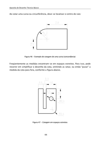 Apostila de Desenho Técnico Básico


Ao cotar uma curva ou circunferência, deve-se localizar o centro do raio:




                 Figura 46 - Exemplo de cotagem de uma curva (concordância)



Freqüentemente as medidas encontram-se em espaços estreitos. Para isso, pode
recorrer em simplificar o desenho da cota, omitindo as setas; ou então “puxar” a
medida da cota para fora, conforme a figura abaixo.




                          Figura 47 - Cotagem em espaços estreitos




                                       44
 