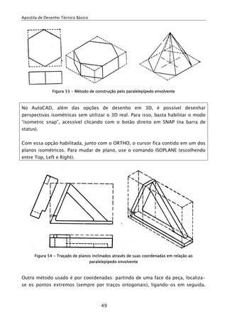 Apostila de Desenho Técnico Básico




               Figura 53 - Método de construção pelo paralelepípedo envolvente



No AutoCAD, além das opções de desenho em 3D, é possível desenhar
perspectivas isométricas sem utilizar o 3D real. Para isso, basta habilitar o modo
“isometric snap”, acessível clicando com o botão direito em SNAP (na barra de
status).


Com essa opção habilitada, junto com o ORTHO, o cursor fica contido em um dos
planos isométricos. Para mudar de plano, use o comando ISOPLANE (escolhendo
entre Top, Left e Right).




      Figura 54 - Traçado de planos inclinados através de suas coordenadas em relação ao
                                     paralelepípedo envolvente



Outro método usado é por coordenadas: partindo de uma face da peça, localiza-
se os pontos extremos (sempre por traços ortogonais), ligando-os em seguida.



                                           49
 