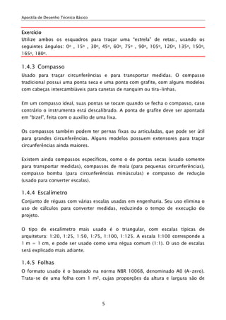 Apostila de Desenho Técnico Básico


Exercício
Utilize ambos os esquadros para traçar uma “estrela” de retas:, usando os
seguintes ângulos: 0o , 15o , 30o, 45o, 60o, 75o , 90o, 105o, 120o, 135o, 150o,
165o, 180o.

1.4.3 Compasso
Usado para traçar circunferências e para transportar medidas. O compasso
tradicional possui uma ponta seca e uma ponta com grafite, com alguns modelos
com cabeças intercambiáveis para canetas de nanquim ou tira-linhas.


Em um compasso ideal, suas pontas se tocam quando se fecha o compasso, caso
contrário o instrumento está descalibrado. A ponta de grafite deve ser apontada
em “bizel”, feita com o auxílio de uma lixa.


Os compassos também podem ter pernas fixas ou articuladas, que pode ser útil
para grandes circunferências. Alguns modelos possuem extensores para traçar
circunferências ainda maiores.


Existem ainda compassos específicos, como o de pontas secas (usado somente
para transportar medidas), compassos de mola (para pequenas circunferências),
compasso bomba (para circunferências minúsculas) e compasso de redução
(usado para converter escalas).

1.4.4 Escalímetro
Conjunto de réguas com várias escalas usadas em engenharia. Seu uso elimina o
uso de cálculos para converter medidas, reduzindo o tempo de execução do
projeto.


O tipo de escalímetro mais usado é o triangular, com escalas típicas de
arquitetura: 1:20, 1:25, 1:50, 1:75, 1:100, 1:125. A escala 1:100 corresponde a
1 m = 1 cm, e pode ser usado como uma régua comum (1:1). O uso de escalas
será explicado mais adiante.

1.4.5 Folhas
O formato usado é o baseado na norma NBR 10068, denominado A0 (A-zero).
Trata-se de uma folha com 1 m2, cujas proporções da altura e largura são de




                                     5
 