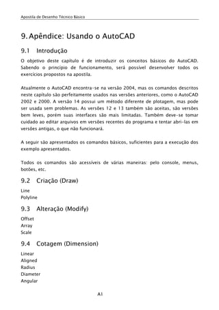 Apostila de Desenho Técnico Básico




9. Apêndice: Usando o AutoCAD
9.1      Introdução
O objetivo deste capítulo é de introduzir os conceitos básicos do AutoCAD.
Sabendo o princípio de funcionamento, será possível desenvolver todos os
exercícios propostos na apostila.


Atualmente o AutoCAD encontra-se na versão 2004, mas os comandos descritos
neste capítulo são perfeitamente usados nas versões anteriores, como o AutoCAD
2002 e 2000. A versão 14 possui um método diferente de plotagem, mas pode
ser usada sem problemas. As versões 12 e 13 também são aceitas, são versões
bem leves, porém suas interfaces são mais limitadas. Também deve-se tomar
cuidado ao editar arquivos em versões recentes do programa e tentar abri-las em
versões antigas, o que não funcionará.


A seguir são apresentados os comandos básicos, suficientes para a execução dos
exemplo apresentados.


Todos os comandos são acessíveis de várias maneiras: pelo console, menus,
botões, etc.

9.2      Criação (Draw)
Line
Polyline

9.3      Alteração (Modify)
Offset
Array
Scale

9.4      Cotagem (Dimension)
Linear
Aligned
Radius
Diameter
Angular


                                     A1
 
