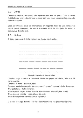 Apostila de Desenho Técnico Básico


2.2     Cores
Desenhos técnicos, em geral, são representados em cor preta. Com as atuais
facilidades de impressão, tornou-se mais fácil usar cores nos desenhos, mas não
se deve exagerar.


Cada cor utilizada deve ser mencionada em legenda. Pode-se usar cores para
indicar peças diferentes, ou indicar o estado atual de uma peça (a retirar, a
construir, a demolir, etc).

2.3     Linhas
O tipo e espessura de linha indicam sua função no desenho.




                            Figura 4 - Exemplos de tipos de linhas

Contínua larga – arestas e contornos visíveis de peças, caracteres, indicação de
corte ou vista.
Contínua estreita – hachuras, cotas
Contínua a mão livre estreita (ou contínua e “zig-zag”, estreita) – linha de ruptura
Tracejada larga – lados invisíveis
Traço e ponto larga – planos de corte (extremidades e mudança de plano)
Traço e ponto estreita – eixos, planos de corte
Traço e dois pontos estreita – peças adjacentes


O uso de cada tipo de linha será visto detalhadamente nos próximos capítulos.




                                         9
 