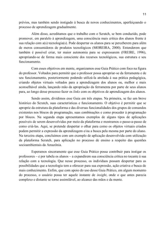 11
prévios, mas também sendo instigado à busca de novos conhecimentos, aperfeiçoando o
processo de aprendizagem gradualmente.
Além disso, acreditamos que o trabalho com o Scratch, se bem conduzido, pode
promover, em paralelo à aprendizagem, uma consciência mais crítica dos alunos frente à
sua relação com a(s) tecnologia(s). Pode despertar os alunos para se perceberem para além
de meros consumidores de produtos tecnológicos (MOREIRA, 2000). Entenderem que
também é possível criar, ter maior autonomia para se expressarem (FREIRE, 1996),
apropriando-se de forma mais consciente dos recursos tecnológicos, sua estrutura e seu
funcionamento.
Com esses objetivos em mente, organizamos esse Guia Prático com foco na figura
do professor. Voltados para permitir que o professor possa apropriar-se da ferramenta e de
seu funcionamento, posteriormente podendo utilizá-la atrelada à sua prática pedagógica,
criando objetos virtuais voltados para a aprendizagem dos alunos ou, melhor e mais
aconselhável ainda, lançando mão da apropriação da ferramenta por parte de seus alunos
para, ao longo desse processo fazer os links com os objetivos de aprendizagem dos alunos.
Sendo assim, dividimos esse Guia em três etapas. Na primeira, se faz um breve
histórico do Scratch, suas características e funcionamento. O objetivo é permitir que se
aproprie da estrutura da plataforma e das diversas funcionalidades dos grupos de comandos
existentes nos blocos de programação, suas combinações e como proceder à programação
por blocos. Na segunda etapa apresentamos exemplos de alguns tipos de aplicações
possíveis de serem desenvolvidas por meio da plataforma e mostramos o passo-a-passo de
como criá-las. Aqui, se pretende despertar o olhar para como os objetos virtuais criados
podem permitir a expressão da aprendizagem e/ou a busca pela mesma por parte do aluno.
Na terceira etapa, concluímos com um exemplo de aplicação desenvolvida com utilização
da plataforma Scratch, para aplicação no processo de ensino a respeito das questões
socioambientais da Amazônia.
Esperamos sinceramente que esse Guia Prático possa contribuir para instigar os
professores – e por tabela os alunos – a expandirem sua consciência crítica no tocante à sua
relação com a tecnologia. Que nesse processo, os indivíduos possam despertar para as
possibilidades que a tecnologia tem a oferecer para sua expressão, ação criativa e busca de
mais conhecimento. Enfim, que com apoio do uso desse Guia Prático, em algum momento
do processo, o usuário possa ter aquele instante de insight, onde o que antes parecia
complexo e distante se torne assimilável, ao alcance das mãos e da mente.
 