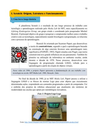 13
I. Scratch: Origem, Estrutura e Funcionamento
1. Uma breve longa história
A plataforma Scratch é o resultado de um longo processo de trabalho com
tecnologia e aprendizagem realizado pelo Media Lab do MIT, mais especificamente no
Lifelong Kindergarten Group, um grupo criado e coordenado pelo pesquisador Mitchel
Resnick. O principal objetivo do grupo é pesquisar e compreender melhor como o trabalho
criativo com as tecnologias, especialmente usando bricolagem e programação, se relaciona
com o processo de aprendizagem.
Resnick foi orientado por Seymour Papert, que desenvolveu
a teoria do construtivismo, segundo a qual a aprendizagem baseada
na construção de algo concreto favorece uma aprendizagem mais
significativa (PAPERT, 1993). Papert estudou com Piaget, cuja teoria
construtivista teve grande influência em seu pensamento. Também foi
pioneiro na utilização da informática no ambiente escolar, ainda
durante a década de 1970. Nesse processo, desenvolveu uma
linguagem de programação chamada LOGO, voltada para a
aprendizagem a partir da criação de objetos virtuais.
No final da década de 1980, já no MIT Media Lab, Papert passou a utilizar a
linguagem LOGO e os blocos de montar Lego para criar objetos que executassem
determinadas ações, respondendo aos comandos programados a partir do computador. Foi
o embrião dos projetos de robótica educacional que atualmente são sinônimo de
modernidade nas escolas que optam por metodologias inovadoras.
Foto 1: Projeto Logo Lego
Fonte: http://lukazi.blogspot.com/2014/07/lego-legos-first-programmable-product.html
Nesse vídeo de 1986, o próprio Papert apresenta a fundamentação do seu trabalho com
tecnologia na escola. MIT Media Lab. 1986. Duração: 2min.
 