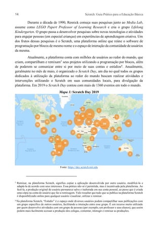 14 Scratch: Guia Prático para a Educação Básica
Durante a década de 1990, Resnick começa suas pesquisas junto ao Media Lab,
assume como LEGO Papert Professor of Learning Research e cria o grupo Lifelong
Kindergarten. O grupo passa a desenvolver pesquisas sobre novas tecnologias e atividades
para engajar pessoas (em especial crianças) em experiências de aprendizagem criativa. Um
dos frutos dessas pesquisas é o Scratch, uma plataforma online que reúne o software de
programação por blocos de mesmo nome e o espaço de interação da comunidade de usuários
da mesma.
Atualmente, a plataforma conta com milhões de usuários ao redor do mundo, que
criam, compartilham e remixam3
seus projetos utilizando a programação por blocos, além
de poderem se comunicar entre si por meio de suas contas e estúdios4
. Anualmente,
geralmente no mês de maio, é organizado o Scratch Day, um dia no qual todos os grupos
dedicados à utilização da plataforma ao redor do mundo buscam realizar atividades e
intervenções utilizando o Scratch em suas comunidades locais, para divulgação da
plataforma. Em 2019 o Scratch Day contou com mais de 1360 eventos em todo o mundo.
Mapa 1: Scratch Day 2019
Fonte: https://day.scratch.mit.edu
3 Remixar, na plataforma Scratch, significa copiar a aplicação desenvolvida por outro usuário, modificá-la e
adaptá-la de acordo com seus interesses. Essa prática não só é permitida, mas é incentivada pela plataforma. Ao
fazê-la, a produção original do usuário permanece salva e inalterada em sua conta pessoal, ao passo que é criada
uma cópia na conta do usuário que faz a remixagem. Vale ressaltar que tudo que se publica na plataforma Scratch
é disponibilizado online para qualquer usuário visualizar, utilizar e remixar.
4 Na plataforma Scratch, “Estúdio” é o espaço onde diversos usuários podem compartilhar suas publicações com
um grupo específico de outros usuários, facilitando a interação entre esse grupo. É um recurso muito utilizado
por quem desenvolve atividades com um grupo de pessoas (por exemplo, um professor e seus alunos), que assim
podem mais facilmente acessar a produção dos colegas, comentar, interagir e remixar as produções.
 