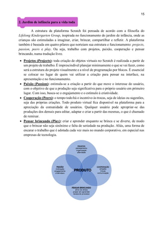 15
2. Jardim de infância para a vida toda
A estrutura da plataforma Scratch foi pensada de acordo com a filosofia do
Lifelong Kindergarten Group, inspirada no funcionamento do jardim de infância, onde as
crianças são estimuladas a imaginar, criar, brincar, compartilhar e refletir. A plataforma
também é baseada em quatro pilares que norteiam sua estrutura e funcionamento: projects,
passion, peers e play. Ou seja, trabalho com projetos, paixão, cooperação e pensar
brincando, numa tradução livre.
 Projetos (Projects): toda criação de objetos virtuais no Scratch é realizada a partir de
um projeto de trabalho. É imprescindível planejar minimamente o que se vai fazer, como
será a estrutura do projeto visualmente e a nível de programação por blocos. É essencial
se colocar no lugar de quem vai utilizar a criação para pensar na interface, na
apresentação e no funcionamento.
 Paixão (Passion): estimula-se a criação a partir do que move o interesse do usuário,
com o objetivo de que a produção seja significativa para o próprio usuário em primeiro
lugar. Com isso, busca-se o engajamento e o estímulo à criatividade.
 Cooperação (Peers): o tempo todo há o incentivo às trocas, seja de ideias ou sugestões,
seja das próprias criações. Todo produto virtual fica disponível na plataforma para a
apreciação da comunidade de usuários. Qualquer usuário pode apropriar-se das
produções dos demais para editar, adaptar e criar a partir das mesmas, o que é chamado
de remixar.
 Pensar brincando (Play): criar e aprender enquanto se brinca e se diverte, de modo
que o brincar não seja sinônimo e falta de seriedade na produção. Aliás, uma forma de
encarar o trabalho que é adotada cada vez mais no mundo corporativo, em especial nas
empresas de tecnologia.
 