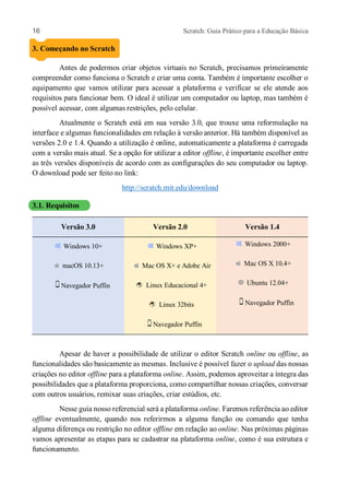 16 Scratch: Guia Prático para a Educação Básica
3. Começando no Scratch
Antes de podermos criar objetos virtuais no Scratch, precisamos primeiramente
compreender como funciona o Scratch e criar uma conta. Também é importante escolher o
equipamento que vamos utilizar para acessar a plataforma e verificar se ele atende aos
requisitos para funcionar bem. O ideal é utilizar um computador ou laptop, mas também é
possível acessar, com algumas restrições, pelo celular.
Atualmente o Scratch está em sua versão 3.0, que trouxe uma reformulação na
interface e algumas funcionalidades em relação à versão anterior. Há também disponível as
versões 2.0 e 1.4. Quando a utilização é online, automaticamente a plataforma é carregada
com a versão mais atual. Se a opção for utilizar a editor offline, é importante escolher entre
as três versões disponíveis de acordo com as configurações do seu computador ou laptop.
O download pode ser feito no link:
http://scratch.mit.edu/download
3.1. Requisitos
Versão 3.0 Versão 2.0 Versão 1.4
Windows 10+ Windows XP+ Windows 2000+
macOS 10.13+ Mac OS X+ e Adobe Air Mac OS X 10.4+
Navegador Puffin Linux Educacional 4+ Ubuntu 12.04+
Linux 32bits Navegador Puffin
Navegador Puffin
Apesar de haver a possibilidade de utilizar o editor Scratch online ou offline, as
funcionalidades são basicamente as mesmas. Inclusive é possível fazer o upload das nossas
criações no editor offline para a plataforma online. Assim, podemos aproveitar a íntegra das
possibilidades que a plataforma proporciona, como compartilhar nossas criações, conversar
com outros usuários, remixar suas criações, criar estúdios, etc.
Nesse guia nosso referencial será a plataforma online. Faremos referência ao editor
offline eventualmente, quando nos referirmos a alguma função ou comando que tenha
alguma diferença ou restrição no editor offline em relação ao online. Nas próximas páginas
vamos apresentar as etapas para se cadastrar na plataforma online, como é sua estrutura e
funcionamento.
 