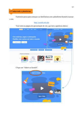 17
4. Conhecendo a plataforma
O primeiro passo para começar a se familiarizar com a plataforma Scratch é acessar
o site:
http://scratch.mit.edu
Você entra na página de apresentação do site, que tem a aparência abaixo:
Clique em “Aderir ao Scratch”.
 