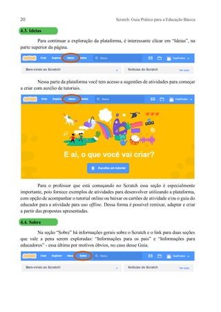 20 Scratch: Guia Prático para a Educação Básica
4.3. Ideias
Para continuar a exploração da plataforma, é interessante clicar em “Ideias”, na
parte superior da página.
Nessa parte da plataforma você tem acesso a sugestões de atividades para começar
a criar com auxílio de tutoriais.
Para o professor que está começando no Scratch essa seção é especialmente
importante, pois fornece exemplos de atividades para desenvolver utilizando a plataforma,
com opção de acompanhar o tutorial online ou baixar os cartões de atividade e/ou o guia do
educador para a atividade para uso offline. Dessa forma é possível remixar, adaptar e criar
a partir das propostas apresentadas.
4.4. Sobre
Na seção “Sobre” há informações gerais sobre o Scratch e o link para duas seções
que vale a pena serem exploradas: “Informações para os pais” e “Informações para
educadores” - essa última por motivos óbvios, no caso desse Guia.
 