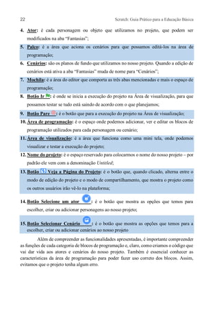 22 Scratch: Guia Prático para a Educação Básica
4. Ator: é cada personagem ou objeto que utilizamos no projeto, que podem ser
modificados na aba “Fantasias”;
5. Palco: é a área que aciona os cenários para que possamos editá-los na área de
programação;
6. Cenários: são os planos de fundo que utilizamos no nosso projeto. Quando a edição de
cenários está ativa a aba “Fantasias” muda de nome para “Cenários”;
7. Mochila: é a área do editor que comporta as três abas mencionadas e mais o espaço de
programação;
8. Botão Ir : é onde se inicia a execução do projeto na Área de visualização, para que
possamos testar se tudo está saindo de acordo com o que planejamos;
9. Botão Pare : é o botão que para a execução do projeto na Área de visualização;
10. Área de programação: é o espaço onde podemos adicionar, ver e editar os blocos de
programação utilizados para cada personagem ou cenário;
11. Área de visualização: é a área que funciona como uma mini tela, onde podemos
visualizar e testar a execução do projeto;
12. Nome do projeto: é o espaço reservado para colocarmos o nome do nosso projeto – por
padrão ele vem com a denominação Untitled;
13. Botão Veja a Página do Projeto: é o botão que, quando clicado, alterna entre o
modo de edição do projeto e o modo de compartilhamento, que mostra o projeto como
os outros usuários irão vê-lo na plataforma;
14. Botão Selecione um ator : é o botão que mostra as opções que temos para
escolher, criar ou adicionar personagens ao nosso projeto;
15. Botão Selecionar Cenário : é o botão que mostra as opções que temos para a
escolher, criar ou adicionar cenários ao nosso projeto
Além de compreender as funcionalidades apresentadas, é importante compreender
as funções de cada categoria de blocos de programação e, claro, como criamos o código que
vai dar vida aos atores e cenários do nosso projeto. Também é essencial conhecer as
características da área de programação para poder fazer uso correto dos blocos. Assim,
evitamos que o projeto tenha algum erro.
 