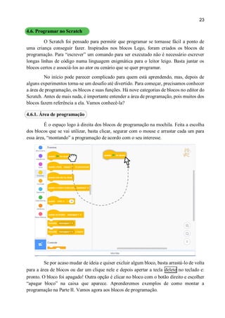 23
4.6. Programar no Scratch
O Scratch foi pensado para permitir que programar se tornasse fácil a ponto de
uma criança conseguir fazer. Inspirados nos blocos Lego, foram criados os blocos de
programação. Para “escrever” um comando para ser executado não é necessário escrever
longas linhas de código numa linguagem enigmática para o leitor leigo. Basta juntar os
blocos certos e associá-los ao ator ou cenário que se quer programar.
No início pode parecer complicado para quem está aprendendo, mas, depois de
alguns experimentos torna-se um desafio até divertido. Para começar, precisamos conhecer
a área de programação, os blocos e suas funções. Há nove categorias de blocos no editor do
Scratch. Antes de mais nada, é importante entender a área de programação, pois muitos dos
blocos fazem referência a ela. Vamos conhecê-la?
4.6.1. Área de programação
É o espaço logo à direita dos blocos de programação na mochila. Feita a escolha
dos blocos que se vai utilizar, basta clicar, segurar com o mouse e arrastar cada um para
essa área, “montando” a programação de acordo com o seu interesse.
Se por acaso mudar de ideia e quiser excluir algum bloco, basta arrastá-lo de volta
para a área de blocos ou dar um clique nele e depois apertar a tecla delete no teclado e:
pronto. O bloco foi apagado! Outra opção é clicar no bloco com o botão direito e escolher
“apagar bloco” na caixa que aparece. Aprenderemos exemplos de como montar a
programação na Parte II. Vamos agora aos blocos de programação.
 