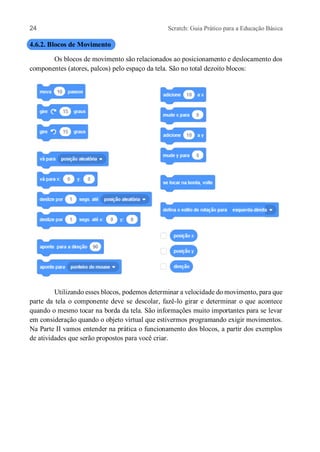 24 Scratch: Guia Prático para a Educação Básica
4.6.2. Blocos de Movimento
Os blocos de movimento são relacionados ao posicionamento e deslocamento dos
componentes (atores, palcos) pelo espaço da tela. São no total dezoito blocos:
Utilizando esses blocos, podemos determinar a velocidade do movimento, para que
parte da tela o componente deve se descolar, fazê-lo girar e determinar o que acontece
quando o mesmo tocar na borda da tela. São informações muito importantes para se levar
em consideração quando o objeto virtual que estivermos programando exigir movimentos.
Na Parte II vamos entender na prática o funcionamento dos blocos, a partir dos exemplos
de atividades que serão propostos para você criar.
 