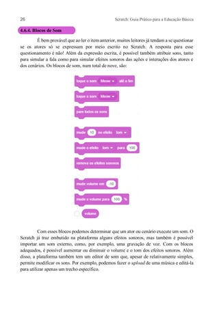 26 Scratch: Guia Prático para a Educação Básica
4.6.4. Blocos de Som
É bem provável que ao ler o item anterior, muitos leitores já tendam a se questionar
se os atores só se expressam por meio escrito no Scratch. A resposta para esse
questionamento é não! Além da expressão escrita, é possível também atribuir sons, tanto
para simular a fala como para simular efeitos sonoros das ações e interações dos atores e
dos cenários. Os blocos de som, num total de nove, são:
Com esses blocos podemos determinar que um ator ou cenário execute um som. O
Scratch já traz embutido na plataforma alguns efeitos sonoros, mas também é possível
importar um som externo, como, por exemplo, uma gravação de voz. Com os blocos
adequados, é possível aumentar ou diminuir o volume e o tom dos efeitos sonoros. Além
disso, a plataforma também tem um editor de som que, apesar de relativamente simples,
permite modificar os sons. Por exemplo, podemos fazer o upload de uma música e editá-la
para utilizar apenas um trecho específico.
 
