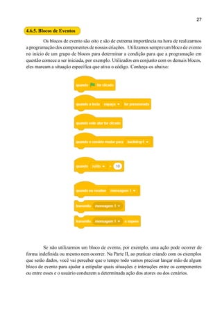 27
4.6.5. Blocos de Eventos
Os blocos de evento são oito e são de extrema importância na hora de realizarmos
a programação dos componentes de nossas criações. Utilizamos sempre um bloco de evento
no início de um grupo de blocos para determinar a condição para que a programação em
questão comece a ser iniciada, por exemplo. Utilizados em conjunto com os demais blocos,
eles marcam a situação específica que ativa o código. Conheça-os abaixo:
Se não utilizarmos um bloco de evento, por exemplo, uma ação pode ocorrer de
forma indefinida ou mesmo nem ocorrer. Na Parte II, ao praticar criando com os exemplos
que serão dados, você vai perceber que o tempo todo vamos precisar lançar mão de algum
bloco de evento para ajudar a estipular quais situações e interações entre os componentes
ou entre esses e o usuário conduzem a determinada ação dos atores ou dos cenários.
 