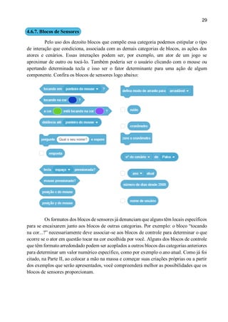 29
4.6.7. Blocos de Sensores
Pelo uso dos dezoito blocos que compõe essa categoria podemos estipular o tipo
de interação que condiciona, associada com as demais categorias de blocos, as ações dos
atores e cenários. Essas interações podem ser, por exemplo, um ator de um jogo se
aproximar de outro ou tocá-lo. Também poderia ser o usuário clicando com o mouse ou
apertando determinada tecla e isso ser o fator determinante para uma ação de algum
componente. Confira os blocos de sensores logo abaixo:
Os formatos dos blocos de sensores já denunciam que alguns têm locais específicos
para se encaixarem junto aos blocos de outras categorias. Por exemplo: o bloco “tocando
na cor...?” necessariamente deve associar-se aos blocos de controle para determinar o que
ocorre se o ator em questão tocar na cor escolhida por você. Alguns dos blocos de controle
que têm formato arredondado podem ser acoplados a outros blocos das categorias anteriores
para determinar um valor numérico específico, como por exemplo o ano atual. Como já foi
citado, na Parte II, ao colocar a mão na massa e começar suas criações próprias ou a partir
dos exemplos que serão apresentados, você compreenderá melhor as possibilidades que os
blocos de sensores proporcionam.
 