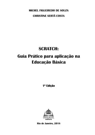MICHEL FIGUEIREDO DE SOUZA
CHRISTINE SERTÃ COSTA
SCRATCH:
Guia Prático para aplicação na
Educação Básica
1ª Edição
Rio de Janeiro, 2018
 