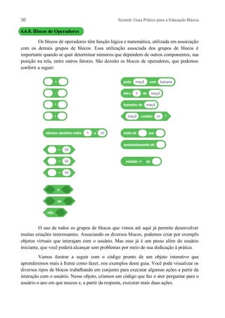 30 Scratch: Guia Prático para a Educação Básica
4.6.8. Blocos de Operadores
Os blocos de operadores têm função lógica e matemática, utilizada em associação
com os demais grupos de blocos. Essa utilização associada dos grupos de blocos é
importante quando se quer determinar números que dependem de outros componentes, sua
posição na tela, entre outros fatores. São dezoito os blocos de operadores, que podemos
conferir a seguir:
O uso de todos os grupos de blocos que vimos até aqui já permite desenvolver
muitas criações interessantes. Associando os diversos blocos, podemos criar por exemplo
objetos virtuais que interajam com o usuário. Mas esse já é um passo além do usuário
iniciante, que você poderá alcançar sem problemas por meio de sua dedicação à prática.
Vamos ilustrar a seguir com o código pronto de um objeto interativo que
aprenderemos mais à frente como fazer, nos exemplos deste guia. Você pode visualizar os
diversos tipos de blocos trabalhando em conjunto para executar algumas ações a partir da
interação com o usuário. Nesse objeto, criamos um código que faz o ator perguntar para o
usuário o ano em que nasceu e, a partir da resposta, executar mais duas ações.
 
