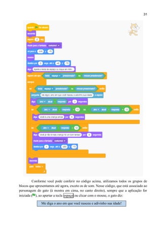 31
Conforme você pode conferir no código acima, utilizamos todos os grupos de
blocos que apresentamos até agora, exceto os de som. Nesse código, que está associado ao
personagem do gato (à mostra em cima, no canto direito), sempre que a aplicação for
iniciada ( ), ao apertar a tecla espaço ou clicar com o mouse, o gato diz:
Me diga o ano em que você nasceu e adivinho sua idade!
 