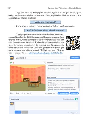 32 Scratch: Guia Prático para a Educação Básica
Surge uma caixa de diálogo para o usuário digitar o ano no qual nasceu, que o
código imediatamente diminui do ano atual. Então, o gato diz a idade da pessoa e, se a
pessoa tem até 12 anos, o gato diz:
Você é uma criança ainda!
Se a pessoa tem mais de 12 anos, o gato diz a idade e complementa assim:
Você já não é mais criança há um bom tempo!
O código apresentado não é um que um iniciante construiria,
mas também não é tão difícil de ser construído quanto aparenta. Com
tempo e prática, vamos conseguindo desenvolver criações cada vez
mais diversificadas e complexas. E não se intimide com as falhas e os
erros: são parte do aprendizado. Não desanime caso eles ocorram. E,
tenha certeza: eles vão ocorrer. Caso você queira testar a criação que
apresentamos acima, utilize o leitor de QR Code para ler o código ao
lado ou acesse pela web: http://scratch.mit.edu/projects/311392152.
 