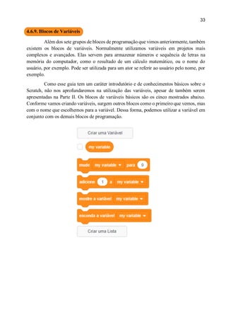 33
4.6.9. Blocos de Variáveis
Além dos sete grupos de blocos de programação que vimos anteriormente, também
existem os blocos de variáveis. Normalmente utilizamos variáveis em projetos mais
complexos e avançados. Elas servem para armazenar números e sequência de letras na
memória do computador, como o resultado de um cálculo matemático, ou o nome do
usuário, por exemplo. Pode ser utilizada para um ator se referir ao usuário pelo nome, por
exemplo.
Como esse guia tem um caráter introdutório e de conhecimentos básicos sobre o
Scratch, não nos aprofundaremos na utilização das variáveis, apesar de também serem
apresentadas na Parte II. Os blocos de variáveis básicos são os cinco mostrados abaixo.
Conforme vamos criando variáveis, surgem outros blocos como o primeiro que vemos, mas
com o nome que escolhemos para a variável. Dessa forma, podemos utilizar a variável em
conjunto com os demais blocos de programação.
 