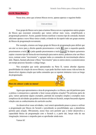 34 Scratch: Guia Prático para a Educação Básica
4.6.10. Meus Blocos
Nessa área, antes que criemos blocos novos, apenas aparece o seguinte botão:
Esse grupo de blocos serve para criarmos blocos novos e agruparmos outros grupos
de blocos que executam comandos que vamos utilizar mais vezes, simplificando a
programação posterior. Assim, quando formos reutilizar o mesmo tipo de comando, bastará
adicionar apenas o novo bloco único criado, evitando ter de repetir todo um grupo enorme
de blocos de programação novamente.
Por exemplo, criamos um longo grupo de blocos de programação para definir que
um ator se move para a direita quando pressionamos a tecla ►, para a esquerda quando
pressionamos a tecla ◄ e pula quando pressionamos a tecla espaço. Se depois quisermos
copiar o mesmo tipo de forma de movimentação para outros atores, podemos criar um bloco
novo, nomear como “movimento” e agrupar todos os comandos de movimentação abaixo
dele. Depois, bastará adicionar o bloco “movimento” para os outros atores e economizamos
um tempo precioso fazendo o código longo.
Nos exemplos que serão apresentados na Parte II, vamos abordar algumas
possibilidades de criação de novos blocos, o que pode facilitar muito nossa vida na hora de
desenvolver alguma criação que tenha comandos que se repetem inúmeras vezes ao longo
da programação.
Hora de colocar a mão na massa!
Agora que apresentamos a área de programação e os blocos, que tal partirmos para
a prática e começarmos a aprender a fazer nossas próprias criações? Na próxima parte do
guia, vamos apresentar alguns exemplos, partindo de exemplos simples a exemplos mais
complexos de atividades que podem ser desenvolvidas no Scratch, sempre buscando alguma
relação com os conhecimentos do currículo escolar.
Ao desenvolver essas atividades, você estará aprendendo pouco a pouco a utilizar
a programação por blocos do Scratch e percebendo as possibilidades que a plataforma
permite para criação. Obviamente, nosso foco será permitir que o leitor desenvolva a
capacidade básica de programação com o Scratch e, a partir daí, lançar mão de sua
imaginação, interesses e empenho para se aprofundar ainda mais.
Vamos lá!
 