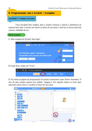 36 Scratch: Guia Prático para a Educação Básica
II. Programando com o Scratch – Exemplos
Atividade 1: Animar seu nome
Uma atividade bem simples, para o usuário começar a utilizar a plataforma de
maneira bem light. Consiste em inserir as letras do seu nome e fazê-las se mover pela tela
e piscar, mudando de cor.
Passo-a-passo
1. Abra a página do Scratch, faça login:
2. Login feito, clique em “Criar”:
3. Vai entra na página de programação do projeto (nomeamos como Nome Animado). O
ator do gato sempre aparece por padrão. Apague-o. Em seguida clique no ícone para
adicionar outros atores e escolher as letras do seu nome.
 