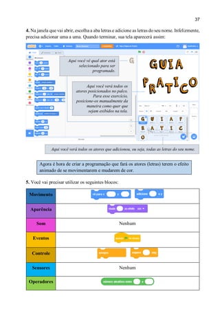 37
4. Na janela que vai abrir, escolha a aba letras e adicione as letras do seu nome. Infelizmente,
precisa adicionar uma a uma. Quando terminar, sua tela aparecerá assim:
Agora é hora de criar a programação que fará os atores (letras) terem o efeito
animado de se movimentarem e mudarem de cor.
5. Você vai precisar utilizar os seguintes blocos:
Movimento
Aparência
Som Nenhum
Eventos
Controle
Sensores Nenhum
Operadores
Aqui você verá todos os atores que adicionou, ou seja, todas as letras do seu nome.
Aqui você verá todos os
atores posicionados no palco.
Para esse exercício,
posicione-os manualmente da
maneira como quer que
sejam exibidos na tela.
Aqui você vê qual ator está
selecionado para ser
programado.
 