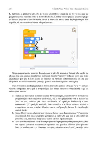 38 Scratch: Guia Prático para a Educação Básica
6. Selecione a primeira letra (G, no nosso exemplo) e organize os blocos na área de
programação da maneira como é mostrado abaixo. Lembre-se que precisa clicar no grupo
de blocos, escolher o que interessa, clicar e arrastá-lo para a área de programação. Em
seguida, vá encaixando os blocos adequadamente.
Nessa programação, estamos dizendo para a letra G, quando a bandeirinha verde for
clicada (ou seja, quando mandarmos executar), realizar “sempre” todas as ações que estão
englobadas por ela. Sendo assim, as mesmas se repetem indefinidamente ou até que
cliquemos no círculo vermelho (ou seja, quando mandarmos parar a execução).
Mas precisamos ainda preencher os blocos marcados com as letras de “a” a “f” com os
valores adequados para que a programação das letras funcione corretamente. Siga as
orientações abaixo.
a- Depois de posicionar as letras na área de visualização, quando estiver montando a
programação e for selecionar esse bloco, ele já virá preenchido com a posição da
letra na tela, definida por uma coordenada “x” (posição horizontal) e uma
coordenada “y” (posição vertical), basta mantê-la e o bloco sempre iniciará a
execução na mesma posição. Abordaremos a configuração da área de visualização
mais à frente;
b- Nesse bloco vamos adicionar um valor que faça o valor da coordenada “y” aumentar
ou diminuir. No nosso exemplo, colocamos o valor 20, que fará a letra subir um
pouco na tela, mas você pode testar outros valores e personalizar;
c- Esse bloco fornece um valor de tempo para que a programação faça uma pausa, para
em seguida continuar os comandos seguintes, isso que dá o efeito de pisca-pisca na
hora da mudança de cor. No nosso exemplo, colocamos o valor 0.5, ou seja, meio
 