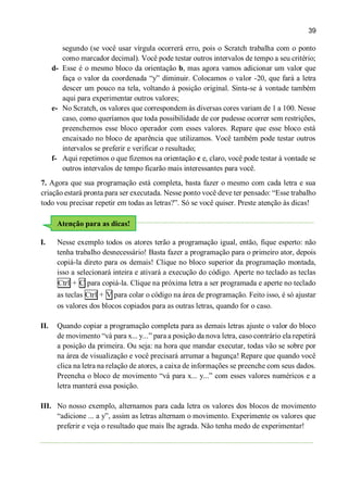 39
segundo (se você usar vírgula ocorrerá erro, pois o Scratch trabalha com o ponto
como marcador decimal). Você pode testar outros intervalos de tempo a seu critério;
d- Esse é o mesmo bloco da orientação b, mas agora vamos adicionar um valor que
faça o valor da coordenada “y” diminuir. Colocamos o valor -20, que fará a letra
descer um pouco na tela, voltando à posição original. Sinta-se à vontade também
aqui para experimentar outros valores;
e- No Scratch, os valores que correspondem às diversas cores variam de 1 a 100. Nesse
caso, como queríamos que toda possibilidade de cor pudesse ocorrer sem restrições,
preenchemos esse bloco operador com esses valores. Repare que esse bloco está
encaixado no bloco de aparência que utilizamos. Você também pode testar outros
intervalos se preferir e verificar o resultado;
f- Aqui repetimos o que fizemos na orientação c e, claro, você pode testar à vontade se
outros intervalos de tempo ficarão mais interessantes para você.
7. Agora que sua programação está completa, basta fazer o mesmo com cada letra e sua
criação estará pronta para ser executada. Nesse ponto você deve ter pensado: “Esse trabalho
todo vou precisar repetir em todas as letras?”. Só se você quiser. Preste atenção às dicas!
I. Nesse exemplo todos os atores terão a programação igual, então, fique esperto: não
tenha trabalho desnecessário! Basta fazer a programação para o primeiro ator, depois
copiá-la direto para os demais! Clique no bloco superior da programação montada,
isso a selecionará inteira e ativará a execução do código. Aperte no teclado as teclas
Ctrl + C para copiá-la. Clique na próxima letra a ser programada e aperte no teclado
as teclas Ctrl + V para colar o código na área de programação. Feito isso, é só ajustar
os valores dos blocos copiados para as outras letras, quando for o caso.
II. Quando copiar a programação completa para as demais letras ajuste o valor do bloco
de movimento “vá para x... y...” para a posição da nova letra, caso contrário ela repetirá
a posição da primeira. Ou seja: na hora que mandar executar, todas vão se sobre por
na área de visualização e você precisará arrumar a bagunça! Repare que quando você
clica na letra na relação de atores, a caixa de informações se preenche com seus dados.
Preencha o bloco de movimento “vá para x... y...” com esses valores numéricos e a
letra manterá essa posição.
III. No nosso exemplo, alternamos para cada letra os valores dos blocos de movimento
“adicione ... a y”, assim as letras alternam o movimento. Experimente os valores que
preferir e veja o resultado que mais lhe agrada. Não tenha medo de experimentar!
Atenção para as dicas!
 