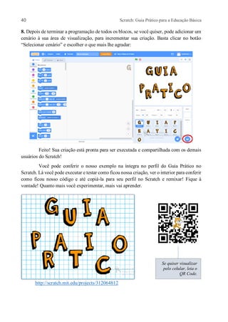 40 Scratch: Guia Prático para a Educação Básica
8. Depois de terminar a programação de todos os blocos, se você quiser, pode adicionar um
cenário à sua área de visualização, para incrementar sua criação. Basta clicar no botão
“Selecionar cenário” e escolher o que mais lhe agradar:
Feito! Sua criação está pronta para ser executada e compartilhada com os demais
usuários do Scratch!
Você pode conferir o nosso exemplo na íntegra no perfil do Guia Prático no
Scratch. Lá você pode executar e testar como ficou nossa criação, ver o interior para conferir
como ficou nosso código e até copiá-la para seu perfil no Scratch e remixar! Fique à
vontade! Quanto mais você experimentar, mais vai aprender.
http://scratch.mit.edu/projects/312064812
Se quiser visualizar
pelo celular, leia o
QR Code.
 