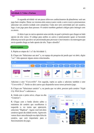 41
Atividade 2: Veloz e Furioso
A segunda atividade vai um passo além nos conhecimentos da plataforma: será um
jogo bem simples. Desta vez teremos dois atores (carro verde e carro roxo) e precisaremos
adicionar um cenário (cidade com autopista). Cada ator será controlado por um usuário,
logo, é um jogo para duas pessoas. O cenário também ganhará códigos para interagir com
os atores.
A ideia é que os carros apostem uma corrida, na qual o primeiro que chegar ao lado
oposto da tela vence. O código para ambos os carros é praticamente igual, só havendo
diferença na tecla que deve ser pressionada para provocar o movimento e na mensagem que
envia quando chega ao lado oposto da tela. Topa o desafio?
Passo-a-passo
1. Repita as etapas de 1 a 3 da Atividade 1;
2. Clique em “Selecionar um ator” e, no espaço de pesquisa da janela que vai abrir, digite
“car”. Irão aparecer alguns atores relacionados.
Adicione o ator “Convertible”. Em seguida, repita as ações e adicione também o ator
“Convertible 2”. Serão os dois carros que disputarão nesse nosso primeiro jogo.
3. Clique em “Selecionar cenário” e, na janela que vai abrir, procure pelo cenário “Night
City With Street” e adicione-o.
4. Ainda com o palco ativo, clique na aba
“Cenários”;
5. Clique com o botão direito sobre a
miniatura do cenário que escolhemos à
esquerda e, no menu que aparecerá,
selecione “Duplicar”. Agora você terá dois
cenários iguais da cidade à noite. Agora nós
vamos fazer uma alteração na cópia feita do
cenário, que será importante para o
funcionamento do jogo;
 