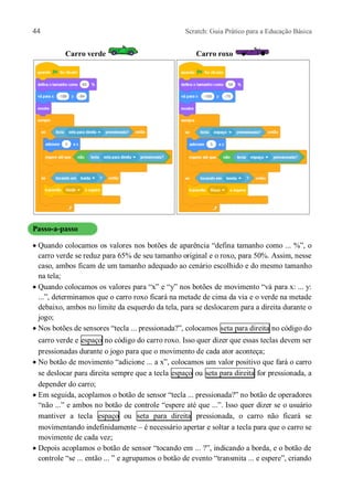 44 Scratch: Guia Prático para a Educação Básica
Carro verde Carro roxo
Passo-a-passo
 Quando colocamos os valores nos botões de aparência “defina tamanho como ... %”, o
carro verde se reduz para 65% de seu tamanho original e o roxo, para 50%. Assim, nesse
caso, ambos ficam de um tamanho adequado ao cenário escolhido e do mesmo tamanho
na tela;
 Quando colocamos os valores para “x” e “y” nos botões de movimento “vá para x: ... y:
...”, determinamos que o carro roxo ficará na metade de cima da via e o verde na metade
debaixo, ambos no limite da esquerdo da tela, para se deslocarem para a direita durante o
jogo;
 Nos botões de sensores “tecla ... pressionada?”, colocamos seta para direita no código do
carro verde e espaço no código do carro roxo. Isso quer dizer que essas teclas devem ser
pressionadas durante o jogo para que o movimento de cada ator aconteça;
 No botão de movimento “adicione ... a x”, colocamos um valor positivo que fará o carro
se deslocar para direita sempre que a tecla espaço ou seta para direita for pressionada, a
depender do carro;
 Em seguida, acoplamos o botão de sensor “tecla ... pressionada?” no botão de operadores
“não ...” e ambos no botão de controle “espere até que ...”. Isso quer dizer se o usuário
mantiver a tecla espaço ou seta para direita pressionada, o carro não ficará se
movimentando indefinidamente – é necessário apertar e soltar a tecla para que o carro se
movimente de cada vez;
 Depois acoplamos o botão de sensor “tocando em ... ?”, indicando a borda, e o botão de
controle “se ... então ... ” e agrupamos o botão de evento “transmita ... e espere”, criando
 