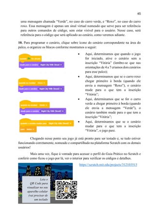 45
uma mensagem chamada “Verde”, no caso do carro verde, e “Roxo”, no caso do carro
roxo. Essa mensagem é apenas um sinal virtual nomeado que serve para ser referência
para outros comandos de código, sem estar visível para o usuário. Nesse caso, será
referência para o código que será aplicado ao cenário, como veremos adiante.
10. Para programar o cenário, clique sobre ícone do cenário correspondente na área do
palco, o organize os blocos conforme mostramos a seguir:
 Aqui, determinamos que quando o jogo
for iniciado, ative o cenário sem a
inscrição “Vitória” (lembre-se que nas
orientações de 4 a 7 criamos dois cenários
para esse palco);
 Aqui, determinamos que se o carro roxo
chegar primeiro à borda (quando ele
envia a mensagem “Roxo”), o cenário
mude para o que tem a inscrição
“Vitória”;
 Aqui, determinamos que se for o carro
verde a chegar primeiro à borda (quando
ele envia a mensagem “Verde”), o
cenário também mude para o que tem a
inscrição “Vitória”;
 Aqui, determinamos que se o cenário
mudar para o que tem a inscrição
“Vitória”, o jogo pare.
Chegando nesse ponto seu jogo já está pronto para ser testado e, se tudo estiver
funcionando corretamente, nomeado e compartilhado na plataforma Scratch com os demais
usuários!
Mais uma vez, fique à vontade para acessar o perfil do Guia Prático no Scratch e
conferir como ficou o jogo por lá, ver o interior para verificar os códigos e detalhes.
https://scratch.mit.edu/projects/312103513
Leia o
QR Code para
visualizar no seu
aparelho celular
(vai precisar de
um teclado
conectado ao
 