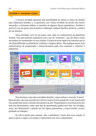 46 Scratch: Guia Prático para a Educação Básica
Atividade 3: Astronauta Artista
A terceira atividade apresenta uma possibilidade de utilizar os atores do Scratch
para elaborarem desenhos e, se quisermos, arte. Nessa atividade, de acordo com nossos
comandos, o astronauta elabora os desenhos de algumas figuras geométricas. Também é
possível, com um pouco mais de prática e dedicação, elaborar desenhos artísticos, a critério
de seu interesse.
Nessa atividade você irá um pouco mais além no conhecimento da plataforma
Scratch. Terá uma primeira experiência com o uso de “extensões”, que são blocos extras
que podem ser incorporados às suas criações. Existem diversas opções de extensões que já
são disponibilizadas na plataforma, conforme a imagem abaixo. Mas qualquer pessoa com
conhecimentos de programação e desenvolvimento pode criar extensões e submeter à
plataforma.
Para fazermos o ator dessa atividade desenhar, vamos utilizar a extensão “Caneta”.
Basicamente o que essa extensão faz é deixar a marca do ator quando ele se movimenta pela
tela, produzindo assim o desenho da trajetória do ator. Programando os movimentos do ator
pela tela determinamos, então, qual tipo de apresentação gráfica será feita. Na atividade,
nosso ator demonstrará o desenho de três figuras geométricas, a nossa escolha: círculo,
quadrado ou triângulo.
Se estiver pronto para começar, abra a plataforma e inicie uma nova criação. O
passo-a-passo a seguir vai te ajudar a experimentar esse novo conhecimento.
 