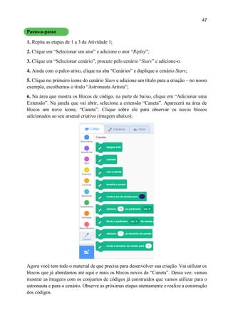 47
Passo-a-passo
1. Repita as etapas de 1 a 3 da Atividade 1;
2. Clique em “Selecionar um ator” e adicione o ator “Ripley”;
3. Clique em “Selecionar cenário”, procure pelo cenário “Stars” e adicione-o.
4. Ainda com o palco ativo, clique na aba “Cenários” e duplique o cenário Stars;
5. Clique no primeiro ícone do cenário Stars e adicione um título para a criação – no nosso
exemplo, escolhemos o título “Astronauta Artista”;
6. Na área que mostra os blocos de código, na parte de baixo, clique em “Adicionar uma
Extensão”. Na janela que vai abrir, selecione a extensão “Caneta”. Aparecerá na área de
blocos um novo ícone, “Caneta”. Clique sobre ele para observar os novos blocos
adicionados ao seu arsenal criativo (imagem abaixo);
Agora você tem todo o material de que precisa para desenvolver sua criação. Vai utilizar os
blocos que já abordamos até aqui e mais os blocos novos da “Caneta”. Dessa vez, vamos
mostrar as imagens com os conjuntos de códigos já construídos que vamos utilizar para o
astronauta e para o cenário. Observe as próximas etapas atentamente e realize a construção
dos códigos.
 