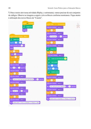 48 Scratch: Guia Prático para a Educação Básica
7. Para o nosso ator nessa atividade (Ripley, o astronauta), vamos precisar de seis conjuntos
de códigos. Observe as imagens a seguir e crie os blocos conforme mostramos. Fique atento
à utilização dos novos blocos de “Caneta”.
 