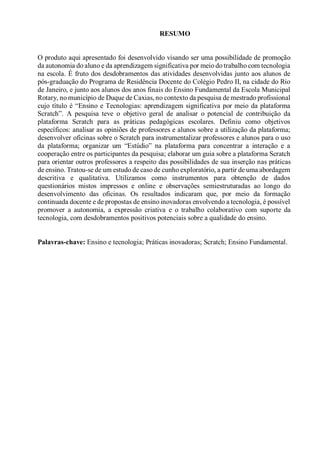 RESUMO
O produto aqui apresentado foi desenvolvido visando ser uma possibilidade de promoção
da autonomia do aluno e da aprendizagem significativa por meio do trabalho com tecnologia
na escola. É fruto dos desdobramentos das atividades desenvolvidas junto aos alunos de
pós-graduação do Programa de Residência Docente do Colégio Pedro II, na cidade do Rio
de Janeiro, e junto aos alunos dos anos finais do Ensino Fundamental da Escola Municipal
Rotary, no município de Duque de Caxias, no contexto da pesquisa de mestrado profissional
cujo título é “Ensino e Tecnologias: aprendizagem significativa por meio da plataforma
Scratch”. A pesquisa teve o objetivo geral de analisar o potencial de contribuição da
plataforma Scratch para as práticas pedagógicas escolares. Definiu como objetivos
específicos: analisar as opiniões de professores e alunos sobre a utilização da plataforma;
desenvolver oficinas sobre o Scratch para instrumentalizar professores e alunos para o uso
da plataforma; organizar um “Estúdio” na plataforma para concentrar a interação e a
cooperação entre os participantes da pesquisa; elaborar um guia sobre a plataforma Scratch
para orientar outros professores a respeito das possibilidades de sua inserção nas práticas
de ensino. Tratou-se de um estudo de caso de cunho exploratório, a partir de uma abordagem
descritiva e qualitativa. Utilizamos como instrumentos para obtenção de dados
questionários mistos impressos e online e observações semiestruturadas ao longo do
desenvolvimento das oficinas. Os resultados indicaram que, por meio da formação
continuada docente e de propostas de ensino inovadoras envolvendo a tecnologia, é possível
promover a autonomia, a expressão criativa e o trabalho colaborativo com suporte da
tecnologia, com desdobramentos positivos potenciais sobre a qualidade do ensino.
Palavras-chave: Ensino e tecnologia; Práticas inovadoras; Scratch; Ensino Fundamental.
 