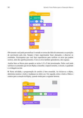 50 Scratch: Guia Prático para a Educação Básica
Obviamente você pode personalizar à vontade os textos das falas do astronauta e as posições
de movimento pela tela. Sempre é bom experimentar fazer alterações e observar os
resultados. Encorajamos que você faça experiências para verificar os erros que podem
ocorrer, além dos aperfeiçoamentos. Com os erros também aprendemos, não esqueça.
Analise bem os blocos para quando as teclas 1, 2 e 3 são pressionadas. Neles você pode
verificar os comandos que levam Ripley a desenhar, respectivamente, o círculo, o quadrado
e o triângulo na tela.
8. Nessa atividade, a programação do cenário é bem resumida. Ao iniciar-se o objeto,
determina mostrar o título e mudanças no efeito cor. Em seguida, retira o título e libera o
cenário para a atuação de Ripley, quando muda para a segunda fantasia.
 