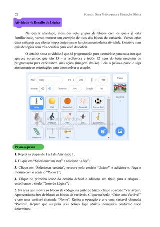 52 Scratch: Guia Prático para a Educação Básica
Atividade 4: Desafio de Lógica
Na quarta atividade, além dos sete grupos de blocos com os quais já está
familiarizado, vamos mostrar um exemplo de usos dos blocos de variáveis. Vamos criar
duas variáveis que vão ser importantes para o funcionamento dessa atividade. Consiste num
quis de lógica com três desafios para você descobrir.
O detalhe nessa atividade é que há programação para o cenário e para cada ator que
aparece no palco, que são 13 – a professora e todos 12 itens do teste precisam de
programação para executarem suas ações (imagem abaixo). Leia o passo-a-passo e siga
atentamente as orientações para desenvolver a criação.
Passo-a-passo
1. Repita as etapas de 1 a 3 da Atividade 1;
2. Clique em “Selecionar um ator” e adicione “Abby”;
3. Clique em “Selecionar cenário”, procure pelo cenário “School” e adicione-o. Faça o
mesmo com o cenário “Room 1”;
4. Clique no primeiro ícone do cenário School e adicione um título para a criação –
escolhemos o título “Teste de Lógica”;
5. Na área que mostra os blocos de código, na parte de baixo, clique no ícone “Variáveis”.
Aparecerão na área de blocos os blocos de variáveis. Clique no botão “Criar uma Variável”
e crie uma variável chamada “Nome”. Repita a operação e crie uma variável chamada
“Pontos”. Repare que surgirão dois botões logo abaixo, nomeados conforme você
determinou;
 