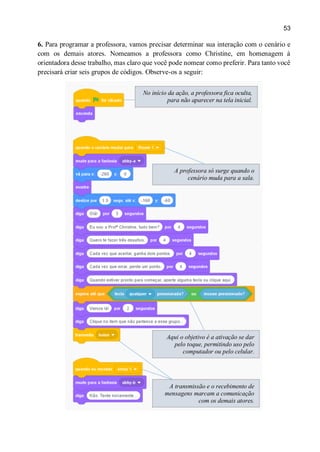 53
6. Para programar a professora, vamos precisar determinar sua interação com o cenário e
com os demais atores. Nomeamos a professora como Christine, em homenagem à
orientadora desse trabalho, mas claro que você pode nomear como preferir. Para tanto você
precisará criar seis grupos de códigos. Observe-os a seguir:
No início da ação, a professora fica oculta,
para não aparecer na tela inicial.
A professora só surge quando o
cenário muda para a sala.
Aqui o objetivo é a ativação se dar
pelo toque, permitindo uso pelo
computador ou pelo celular.
A transmissão e o recebimento de
mensagens marcam a comunicação
com os demais atores.
 