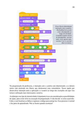 55
Na programação da professora, a interação com o cenário está determinada e os demais
atores está mostrada nos blocos que destacamos com comentários. Nossa opção por
desenvolver interação entre a aplicação e o usuário ao longo dos exemplos até aqui visa
tornar a utilização mais interessante e atrativa.
Ao planejar esse tipo de interatividade é importante levar em consideração as possibilidades
de ações, para evitar erros na execução da programação. E não duvide: os erros ocorrerão.
Cabe a você localizar as falhas e repensar o código para corrigi-las. Esse processo é normal
e faz parte do aprendizado. Não se frustre quando acontecer!
Esses blocos determinam
interação com o usuário.
Dá feedback de acordo
com o desempenho ao
longo da atividade.
Considera quatro níveis
de desempenho: acertar
tudo, errar apenas uma,
acertar 3 ou 4 e acertar
duas ou menos.
 