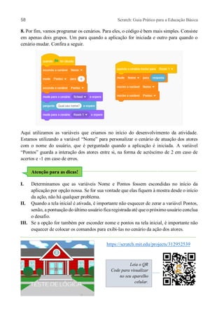 58 Scratch: Guia Prático para a Educação Básica
8. Por fim, vamos programar os cenários. Para eles, o código é bem mais simples. Consiste
em apenas dois grupos. Um para quando a aplicação for iniciada e outro para quando o
cenário mudar. Confira a seguir.
Aqui utilizamos as variáveis que criamos no início do desenvolvimento da atividade.
Estamos utilizando a variável “Nome” para personalizar o cenário de atuação dos atores
com o nome do usuário, que é perguntado quando a aplicação é iniciada. A variável
“Pontos” guarda a interação dos atores entre si, na forma de acréscimo de 2 em caso de
acertos e -1 em caso de erros.
I. Determinamos que as variáveis Nome e Pontos fossem escondidas no início da
aplicação por opção nossa. Se for sua vontade que elas fiquem à mostra desde o início
da ação, não há qualquer problema.
II. Quando a tela inicial é ativada, é importante não esquecer de zerar a variável Pontos,
senão, a pontuação do último usuário fica registrada até que o próximo usuário conclua
o desafio.
III. Se a opção for também por esconder nome e pontos na tela inicial, é importante não
esquecer de colocar os comandos para exibi-las no cenário da ação dos atores.
https://scratch.mit.edu/projects/312952539
Atenção para as dicas!
Leia o QR
Code para visualizar
no seu aparelho
celular.
 