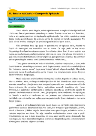 60 Scratch: Guia Prático para a Educação Básica
III. Scratch na Escola – Exemplo de Aplicação
Jogo: Passeio pela Amazônia
Apresentando
Nessa terceira parte do guia, vamos apresentar um exemplo de um objeto virtual
criado com foco no processo de aprendizagem escolar. Trata-se de um tour pela Amazônia,
onde se apresentam aspectos gerais daquela região do país. Este objeto constitui-se numa
dentre muitas possibilidades de aplicação direta do Scratch no trabalho pedagógico. No
caso, foi um produto criado por um professor para utilização pelos alunos.
Uma atividade desse tipo pode ser pensada para ser aplicada antes, durante ou
depois da abordagem dos conteúdos com os alunos. Ou seja, pode ter um caráter
diagnóstico, de reforço/aprofundamento ou de avaliação. Além disso, é importante ter em
mente que os alunos em geral apresentaram interesse em como criar algo do tipo também e
que essa possibilidade também pode ser explorada pelo professor no sentido de contribuir
para a aprendizagem à luz da teoria construcionista de Papert (1993).
Tanto quanto aprender por meio de atividades, desafios e exposições, o aluno pode
desenvolver sua aprendizagem escolar a partir do processo de – termo tão na moda hoje em
dia: “colocar a mão na massa”. Aqui, uma “massa” virtual, a bem da verdade. Mas ainda
assim uma massa de conhecimentos que se cruzam e se complementam, com o foco no
desenvolvimento da aplicação.
O que há de mais interessante na utilização do Scratch, do ponto de vista do ensino,
não é o produto. Antes, ao longo de todo o processo há uma dinâmica de erros e acertos,
somados a desafios e planejamento, que tem grande potencial para contribuir no sentido do
desenvolvimento do raciocínio lógico, matemático, espacial, linguístico, etc. Nesse
processo, nos deparamos também com as vantagens advindas de um trabalho a partir de
projetos, conforme defende Resnick (1998), já que para o desenvolvimento das aplicações
no Scratch o usuário é conduzido por um processo que minimamente desenvolve
habilidades para o trabalho com o planejamento, prototipação, desenvolvimento e execução
de um projeto.
Assim, a aprendizagem tem uma maior chance de ser tanto mais significativa
quanto mais facilitada de ser assimilada pelo aluno, nos moldes do que defendem Ausubel,
Novak e Hanesian (1983) a respeito das relações entre aprendizagem, método de ensino e
estrutura cognitiva do aluno. Ou seja, trabalhar conhecimentos novos, mas a partir
principalmente do que o aluno já domina, no nosso caso também com a introdução das
tecnologias, na busca de uma facilitação da assimilação da aprendizagem e ao mesmo tempo
a evolução da estrutura cognitiva discente.
 