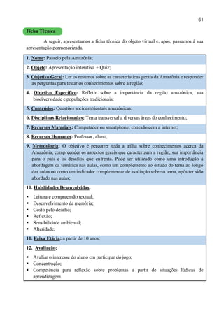 61
Ficha Técnica
A seguir, apresentamos a ficha técnica do objeto virtual e, após, passamos à sua
apresentação pormenorizada.
1. Nome: Passeio pela Amazônia;
2. Objeto: Apresentação interativa + Quiz;
3. Objetivo Geral: Ler os resumos sobre as características gerais da Amazônia e responder
as perguntas para testar os conhecimentos sobre a região;
4. Objetivo Específico: Refletir sobre a importância da região amazônica, sua
biodiversidade e populações tradicionais;
5. Conteúdos: Questões socioambientais amazônicas;
6. Disciplinas Relacionadas: Tema transversal a diversas áreas do conhecimento;
7. Recursos Materiais: Computador ou smartphone, conexão com a internet;
8. Recursos Humanos: Professor, aluno;
9. Metodologia: O objetivo é percorrer toda a trilha sobre conhecimentos acerca da
Amazônia, compreender os aspectos gerais que caracterizam a região, sua importância
para o país e os desafios que enfrenta. Pode ser utilizado como uma introdução à
abordagem da temática nas aulas, como um complemento ao estudo do tema ao longo
das aulas ou como um indicador complementar de avaliação sobre o tema, após ter sido
abordado nas aulas;
10. Habilidades Desenvolvidas:
 Leitura e compreensão textual;
 Desenvolvimento da memória;
 Gosto pelo desafio;
 Reflexão;
 Sensibilidade ambiental;
 Alteridade;
11. Faixa Etária: a partir de 10 anos;
12. Avaliação:
 Avaliar o interesse do aluno em participar do jogo;
 Concentração;
 Competência para reflexão sobre problemas a partir de situações lúdicas de
aprendizagem.
 