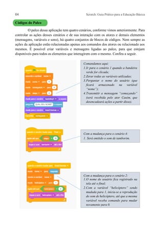 64 Scratch: Guia Prático para a Educação Básica
Códigos do Palco
O palco dessa aplicação tem quatro cenários, conforme vimos anteriormente. Para
controlar as ações desses cenários e de sua interação com os atores e demais elementos
(mensagens, variáveis e sons), há quatro conjuntos de blocos de códigos. Nem sempre as
ações da aplicação estão relacionadas apenas aos comandos dos atores ou relacionado aos
mesmos. É possível criar variáveis e mensagens ligadas ao palco, para que estejam
disponíveis para todos os elementos que interagirem com o mesmo. Confira a seguir.
Comandamos aqui:
1.Ir para o cenário 1 quando a bandeira
verde for clicada;
2.Zerar todas as variáveis utilizadas;
3.Perguntar o nome do usuário (que
ficará armazenado na variável
“nome”);
4.Transmitir a mensagem “começando”
(será recebida pelo ator Cauim, que
desencadeará ações a partir disso).
Com a mudança para o cenário 4:
1. Será emitido o som de tamborim.
Com a mudança para o cenário 2:
1.O nome do usuário fica registrado na
tela até o final;
2.Com a variável “helicóptero” sendo
mudada para 1, inicia-se a reprodução
do som de helicóptero, até que a mesma
variável receba comando para mudar
novamente para 0.
 