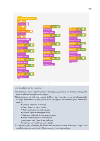 65
Com a mudança para o cenário 3:
1.Percebemos o maior conjunto de blocos de código, que precisou ser dividido em três partes
para se adequar ao espaço dessa página;
2.Basicamente, o que todo esse conjunto de blocos faz é controlar os sons que são acionados
ao longo da mudança de atuação dos atores ao longo da apresentação, para ambientar o
cenário:
 Amazon: ambiente de floresta
 River: águas correntes de rio
 Water: animal se movendo na água
 Palafita: águas nas margens do rio
 Guaraná: galhos de árvore sendo mexidos
 Palms: vento nas folhas de palmeiras
 Indigenous: fala ritual de um indígena
 Chainsaw: serra elétrica sendo ligada
3.A referência para o início ou fim da execução dos sons é o valor da variável “etapa”, que
se relaciona com a ação do ator Cauim, como veremos mais adiante.
 