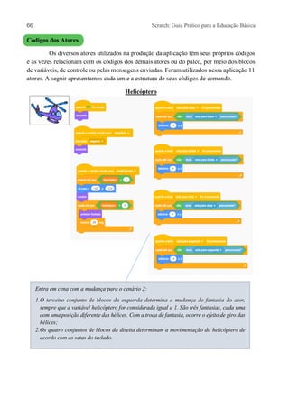 66 Scratch: Guia Prático para a Educação Básica
Códigos dos Atores
Os diversos atores utilizados na produção da aplicação têm seus próprios códigos
e às vezes relacionam com os códigos dos demais atores ou do palco, por meio dos blocos
de variáveis, de controle ou pelas mensagens enviadas. Foram utilizados nessa aplicação 11
atores. A seguir apresentamos cada um e a estrutura de seus códigos de comando.
Helicóptero
Entra em cena com a mudança para o cenário 2:
1.O terceiro conjunto de blocos da esquerda determina a mudança de fantasia do ator,
sempre que a variável helicóptero for considerada igual a 1. São três fantasias, cada uma
com uma posição diferente das hélices. Com a troca de fantasia, ocorre o efeito de giro das
hélices;
2.Os quatro conjuntos de blocos da direita determinam a movimentação do helicóptero de
acordo com as setas do teclado.
 