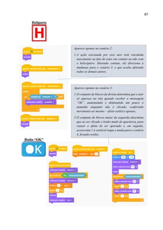 67
Heliporto
Botão “OK”
Aparece apenas no cenário 2:
1.A ação executada por esse ator está vinculada
unicamente ao fato de estar em contato ou não com
o helicóptero. Havendo contato, ele direciona a
mudança para o cenário 3, o que acaba afetando
todos os demais atores.
Aparece apenas no cenário 3:
1.O conjunto de blocos da direita determina que o ator
só apareça na tela quando receber a mensagem
“Ok”, aumentando e diminuindo um pouco o
tamanho enquanto não é clicado, conferindo
movimento ao mesmo – efeito estético apenas;
2.O conjunto de blocos maior da esquerda determina
que ao ser clicado o botão mude de aparência, para
causar o efeito de ser apertado e, em seguida,
acrescenta 1 à variável etapa e muda para o cenário
4, ficando oculto.
 