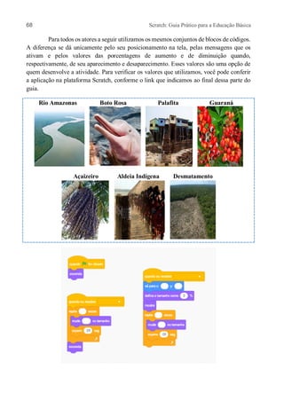68 Scratch: Guia Prático para a Educação Básica
Para todos os atores a seguir utilizamos os mesmos conjuntos de blocos de códigos.
A diferença se dá unicamente pelo seu posicionamento na tela, pelas mensagens que os
ativam e pelos valores das porcentagens de aumento e de diminuição quando,
respectivamente, de seu aparecimento e desaparecimento. Esses valores são uma opção de
quem desenvolve a atividade. Para verificar os valores que utilizamos, você pode conferir
a aplicação na plataforma Scratch, conforme o link que indicamos ao final dessa parte do
guia.
Rio Amazonas Boto Rosa Palafita Guaraná
Açaizeiro Aldeia Indígena Desmatamento
 